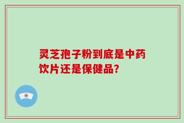 灵芝孢子粉到底是中药饮片还是保健品？