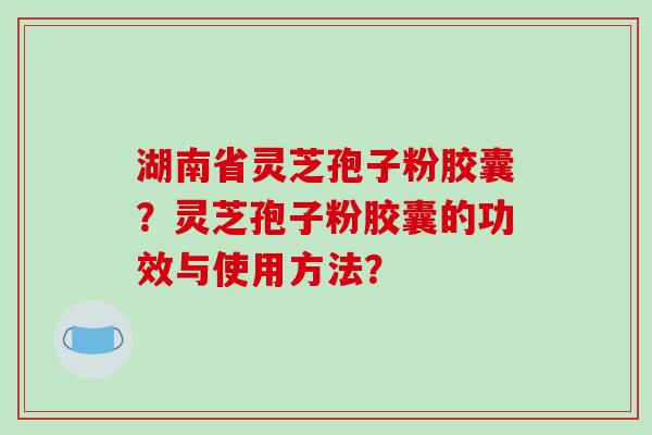 湖南省灵芝孢子粉胶囊？灵芝孢子粉胶囊的功效与使用方法？