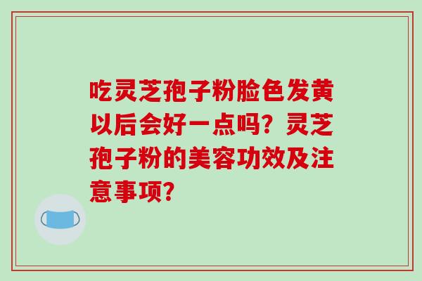 吃灵芝孢子粉脸色发黄以后会好一点吗？灵芝孢子粉的美容功效及注意事项？