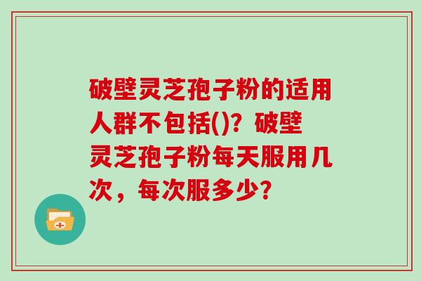 破壁灵芝孢子粉的适用人群不包括()?破壁灵芝孢子粉每天服用几次,每次服多少?