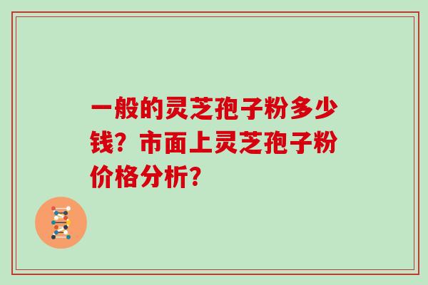 一般的灵芝孢子粉多少钱?市面上灵芝孢子粉价格分析?