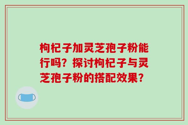 枸杞子加灵芝孢子粉能行吗？探讨枸杞子与灵芝孢子粉的搭配效果？