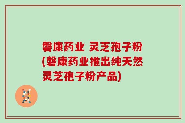 磐康药业 灵芝孢子粉(磐康药业推出纯天然灵芝孢子粉产品)