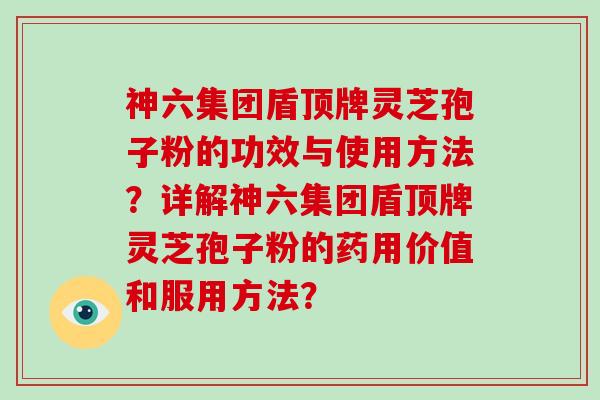 神六集团盾顶牌灵芝孢子粉的功效与使用方法？详解神六集团盾顶牌灵芝孢子粉的药用价值和服用方法？