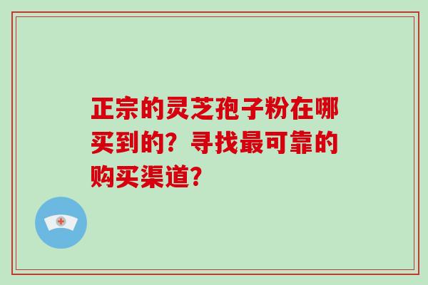 正宗的灵芝孢子粉在哪买到的?寻找最可靠的购买渠道?