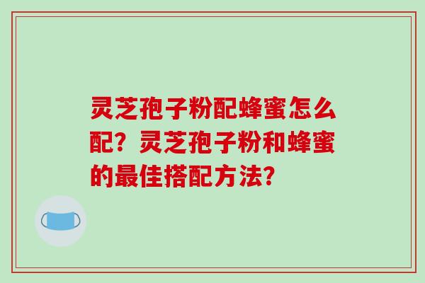 灵芝孢子粉配蜂蜜怎么配?灵芝孢子粉和蜂蜜的最佳搭配方法?