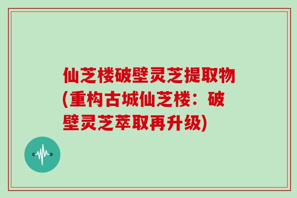 仙芝楼破壁灵芝提取物(重构古城仙芝楼:破壁灵芝萃取再升级)