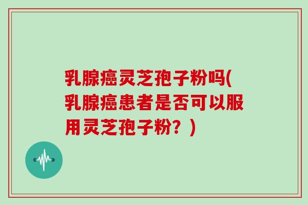 乳腺癌灵芝孢子粉吗(乳腺癌患者是否可以服用灵芝孢子粉?)