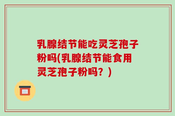 乳腺结节能吃灵芝孢子粉吗(乳腺结节能食用灵芝孢子粉吗?)