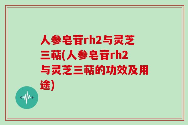 人参皂苷rh2与灵芝三萜(人参皂苷rh2与灵芝三萜的功效及用途)
