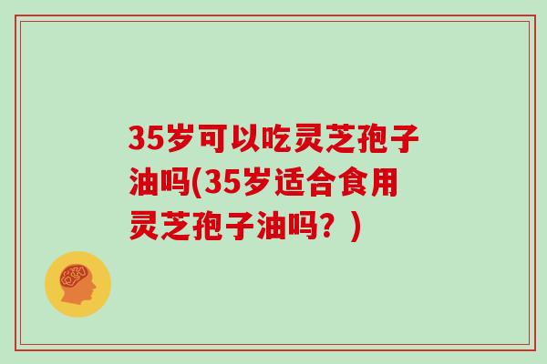 35岁可以吃灵芝孢子油吗(35岁适合食用灵芝孢子油吗?)