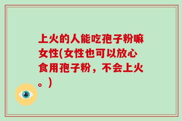 上火的人能吃孢子粉嘛女性(女性也可以放心食用孢子粉,不会上火。)