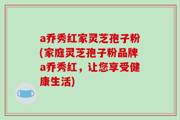 a乔秀红家灵芝孢子粉(家庭灵芝孢子粉品牌a乔秀红，让您享受健康生活)