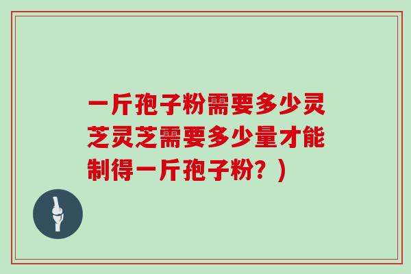 一斤孢子粉需要多少灵芝灵芝需要多少量才能制得一斤孢子粉？)