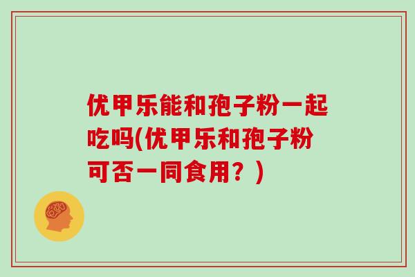 优甲乐能和孢子粉一起吃吗(优甲乐和孢子粉可否一同食用?)