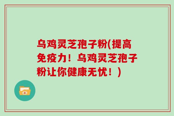 乌鸡灵芝孢子粉(提高免疫力!乌鸡灵芝孢子粉让你健康无忧!)