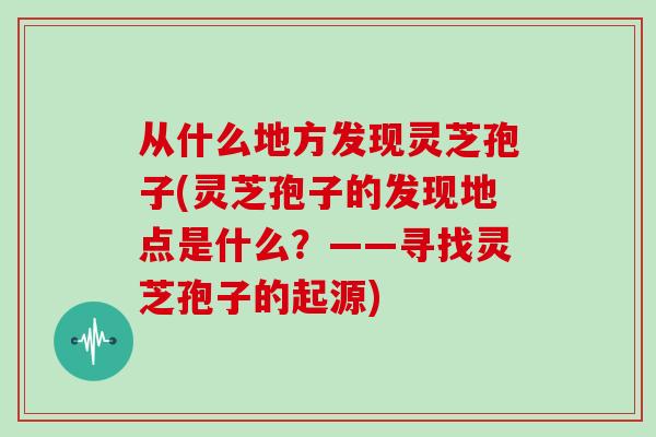 从什么地方发现灵芝孢子(灵芝孢子的发现地点是什么?——寻找灵芝孢子的起源)