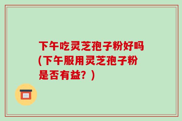 下午吃灵芝孢子粉好吗(下午服用灵芝孢子粉是否有益?)