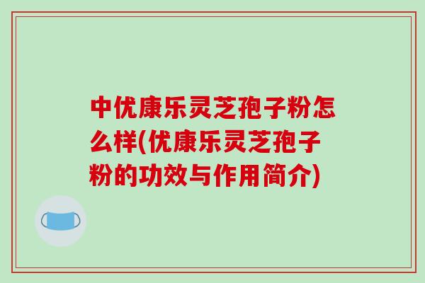 中优康乐灵芝孢子粉怎么样(优康乐灵芝孢子粉的功效与作用简介)