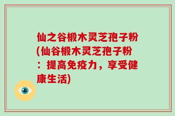 仙之谷椴木灵芝孢子粉(仙谷椴木灵芝孢子粉:提高免疫力,享受健康生活)