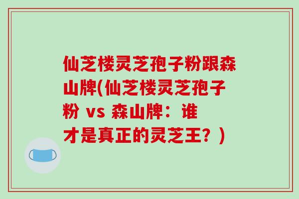仙芝楼灵芝孢子粉跟森山牌(仙芝楼灵芝孢子粉 vs 森山牌:谁才是真正的灵芝王?)