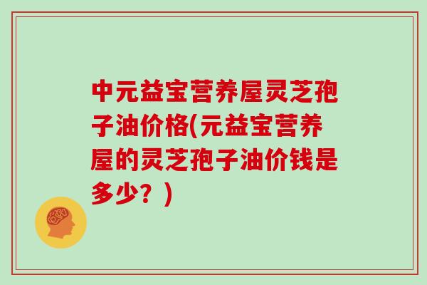 中元益宝营养屋灵芝孢子油价格(元益宝营养屋的灵芝孢子油价钱是多少？)