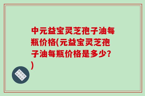 中元益宝灵芝孢子油每瓶价格(元益宝灵芝孢子油每瓶价格是多少?)