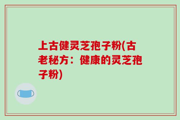 上古健灵芝孢子粉(古老秘方:健康的灵芝孢子粉)