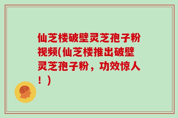 仙芝楼破壁灵芝孢子粉视频(仙芝楼推出破壁灵芝孢子粉,功效惊人!)