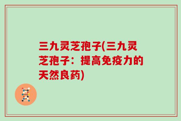 三九灵芝孢子(三九灵芝孢子:提高免疫力的天然良药)