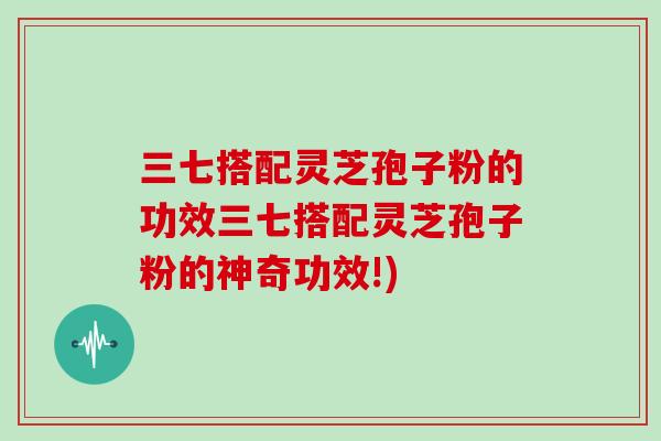 三七搭配灵芝孢子粉的功效三七搭配灵芝孢子粉的神奇功效!)