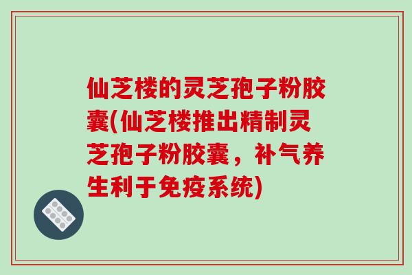 仙芝楼的灵芝孢子粉胶囊(仙芝楼推出精制灵芝孢子粉胶囊，补气养生利于免疫系统)