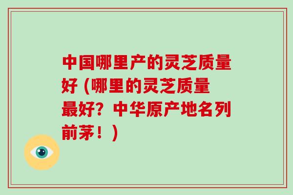 中国哪里产的灵芝质量好 (哪里的灵芝质量最好?中华原产地名列前茅!)