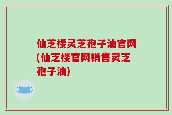 仙芝楼灵芝孢子油官网(仙芝楼官网销售灵芝孢子油)