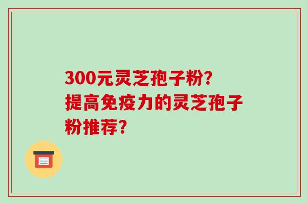 300元灵芝孢子粉？提高免疫力的灵芝孢子粉推荐？