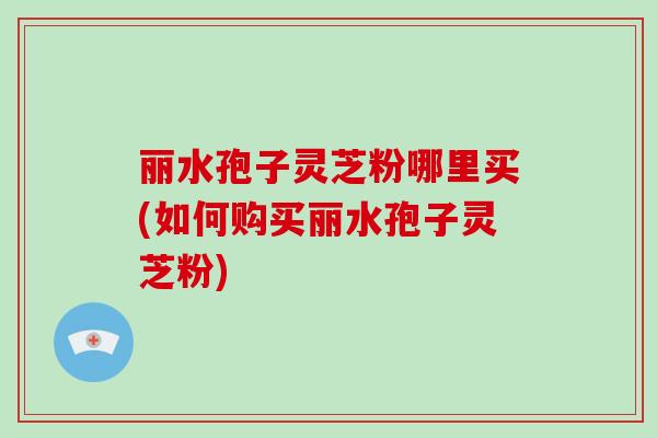 丽水孢子灵芝粉哪里买(如何购买丽水孢子灵芝粉)