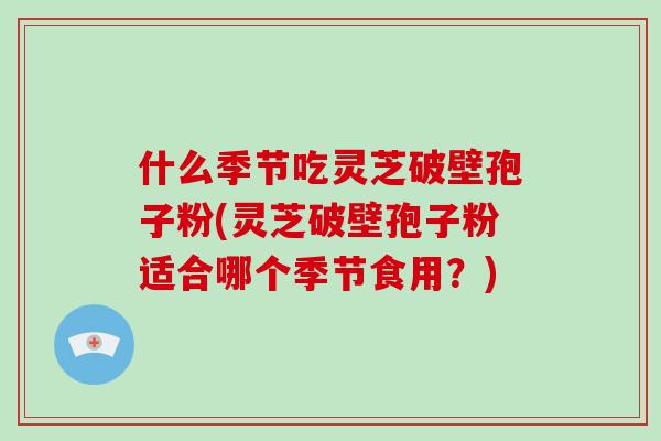 什么季节吃灵芝破壁孢子粉(灵芝破壁孢子粉适合哪个季节食用？)