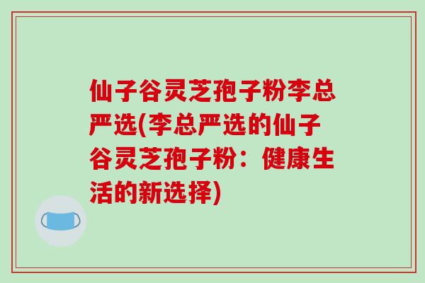 仙子谷灵芝孢子粉李总严选(李总严选的仙子谷灵芝孢子粉:健康生活的新选择)