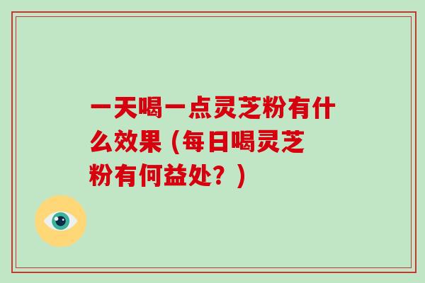 一天喝一点灵芝粉有什么效果 (每日喝灵芝粉有何益处?)