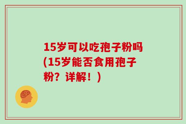 15岁可以吃孢子粉吗(15岁能否食用孢子粉?详解!)
