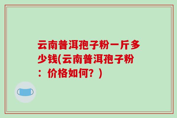 云南普洱孢子粉一斤多少钱(云南普洱孢子粉:价格如何?)