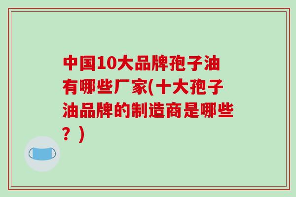 中国10大品牌孢子油有哪些厂家(十大孢子油品牌的制造商是哪些?)