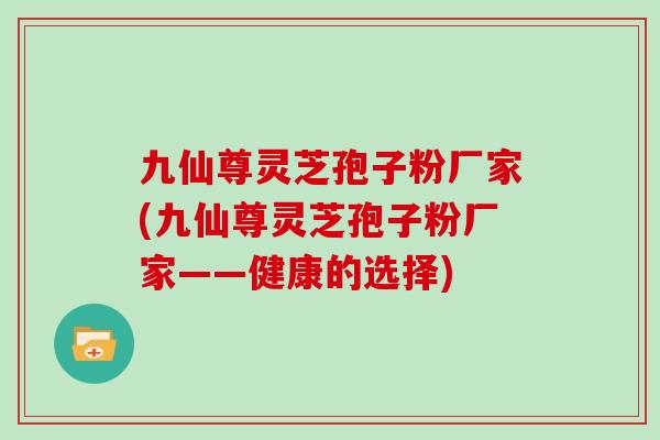 九仙尊灵芝孢子粉厂家(九仙尊灵芝孢子粉厂家——健康的选择)