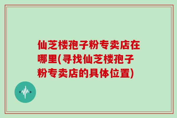 仙芝楼孢子粉专卖店在哪里(寻找仙芝楼孢子粉专卖店的具体位置)