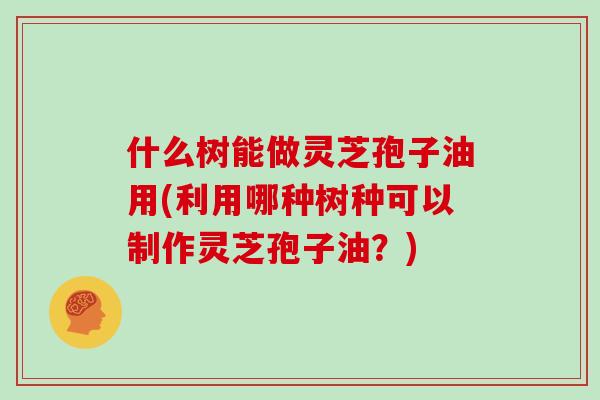 什么树能做灵芝孢子油用(利用哪种树种可以制作灵芝孢子油?)