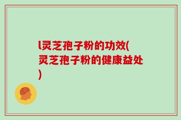l灵芝孢子粉的功效(灵芝孢子粉的健康益处)