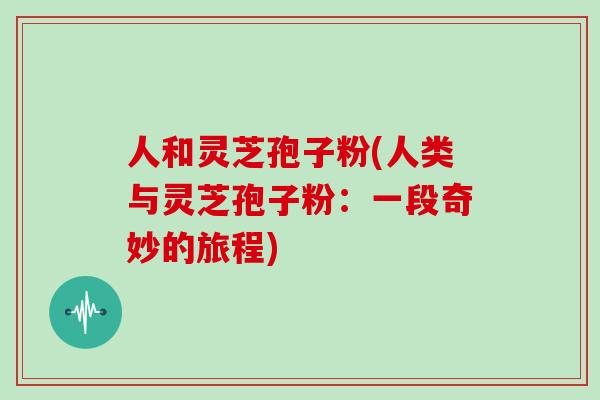 人和灵芝孢子粉(人类与灵芝孢子粉:一段奇妙的旅程)