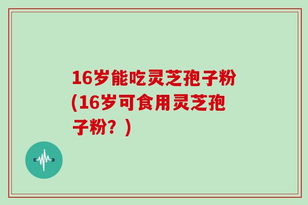 16岁能吃灵芝孢子粉(16岁可食用灵芝孢子粉?)