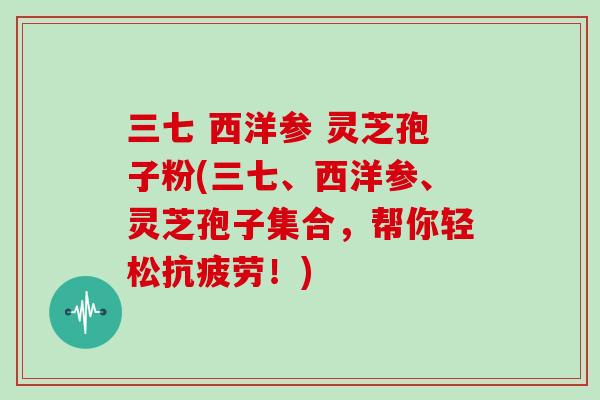 三七 西洋参 灵芝孢子粉(三七、西洋参、灵芝孢子集合,帮你轻松抗疲劳!)
