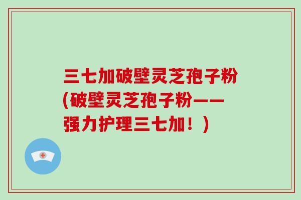 三七加破壁灵芝孢子粉(破壁灵芝孢子粉——强力护理三七加!)